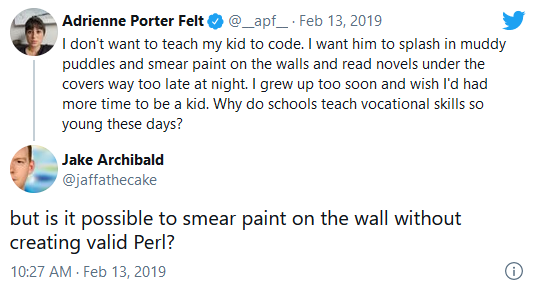Screenshot of a Twitter conversation. Adrienne Porter Felt says: "I don't want to teach my kid to code. I want him to splash in muddy puddles and smear paint on the walls and read novels under the covers way too late at night. I grew up too soon and wish I'd had more time to be a kid. Why do schools teach vocational skills so young these days?" Jake Archibald replies: "but is it possible to smear paint on the wall without creating valid Perl?"